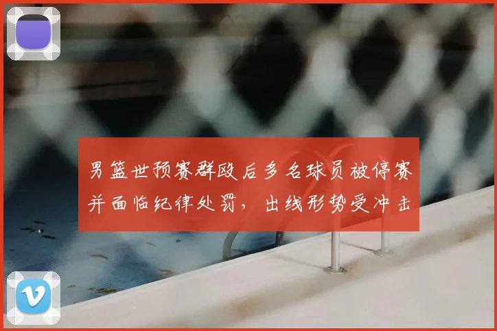 男篮世预赛群殴后多名球员被停赛并面临纪律处罚，出线形势受冲击