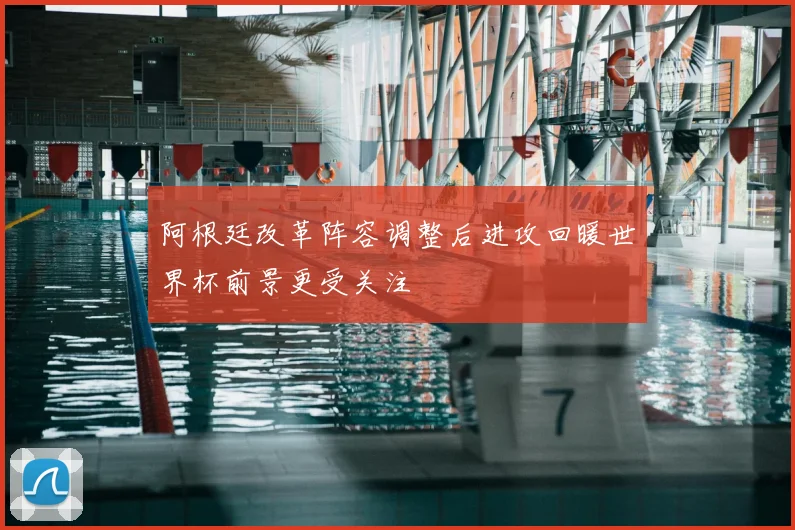 阿根廷改革阵容调整后进攻回暖世界杯前景更受关注