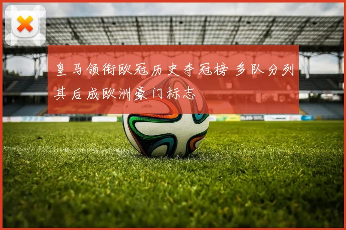 皇马领衔欧冠历史夺冠榜 多队分列其后成欧洲豪门标志