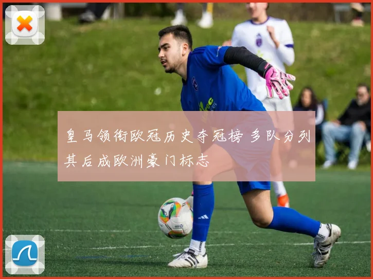 皇马领衔欧冠历史夺冠榜 多队分列其后成欧洲豪门标志