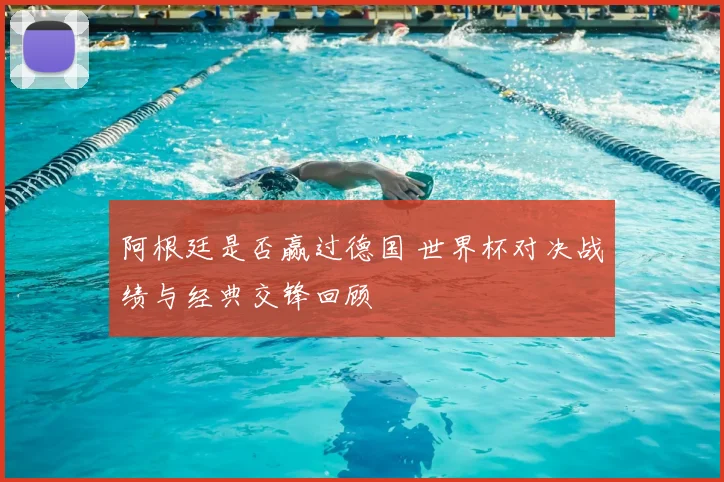 阿根廷是否赢过德国 世界杯对决战绩与经典交锋回顾