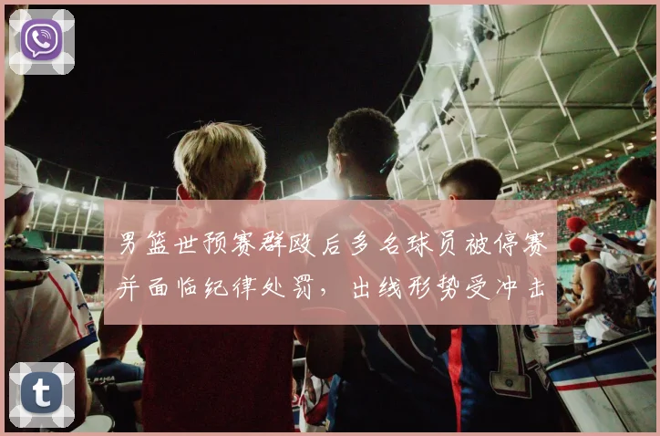 男篮世预赛群殴后多名球员被停赛并面临纪律处罚，出线形势受冲击