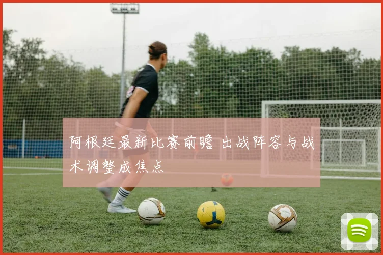 阿根廷最新比赛前瞻 出战阵容与战术调整成焦点