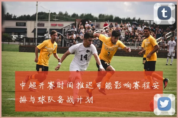 中超开赛时间推迟可能影响赛程安排与球队备战计划