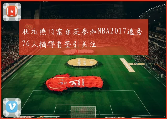 状元热门富尔茨参加NBA2017选秀 76人摘得首签引关注