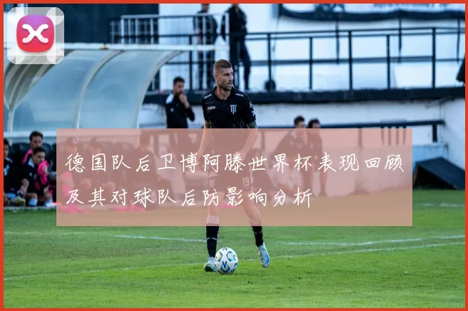 德国队后卫博阿滕世界杯表现回顾及其对球队后防影响分析