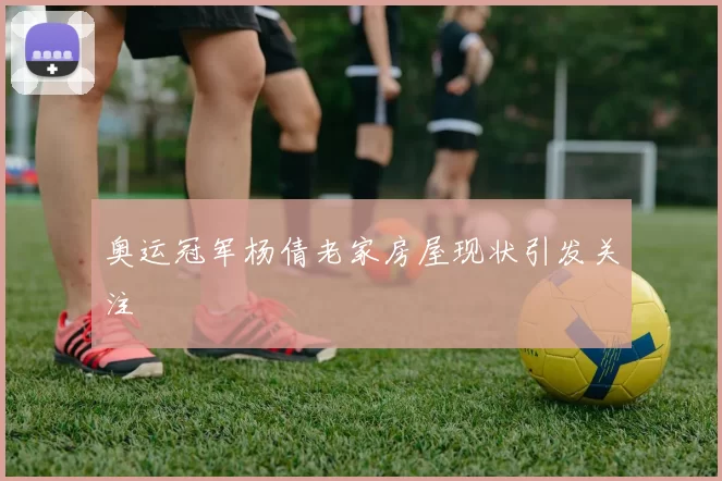 奥运冠军杨倩老家房屋现状引发关注