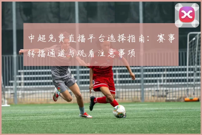 中超免费直播平台选择指南：赛事转播通道与观看注意事项