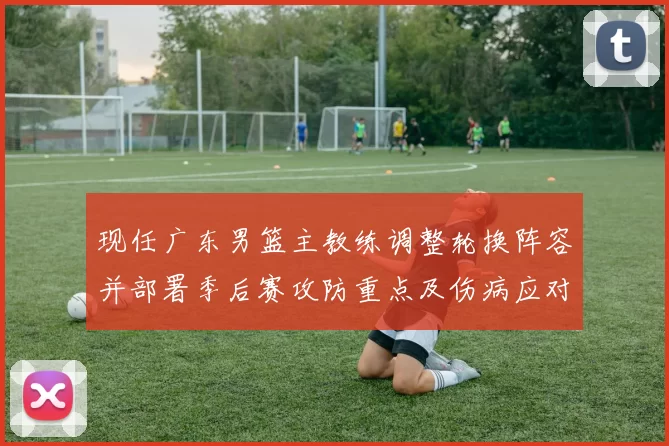 现任广东男篮主教练调整轮换阵容并部署季后赛攻防重点及伤病应对方案