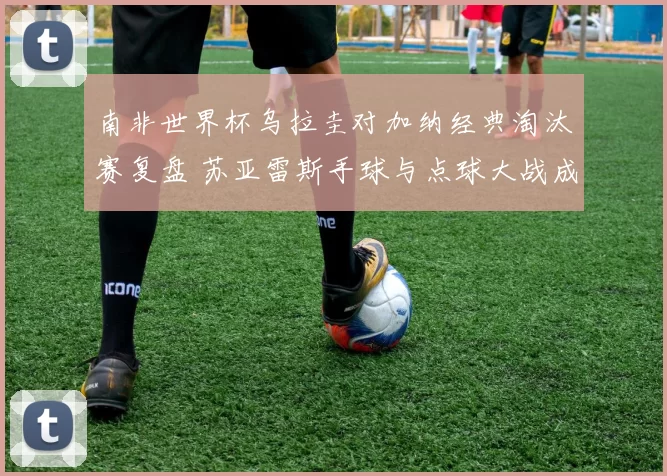 南非世界杯乌拉圭对加纳经典淘汰赛复盘 苏亚雷斯手球与点球大战成关键