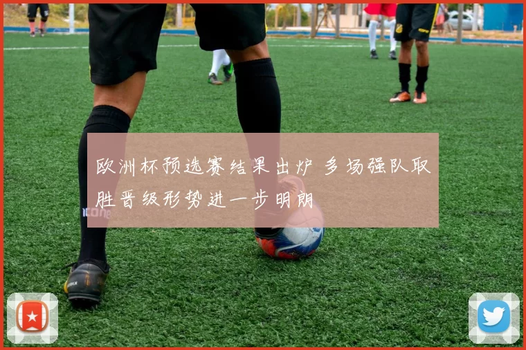 欧洲杯预选赛结果出炉 多场强队取胜晋级形势进一步明朗