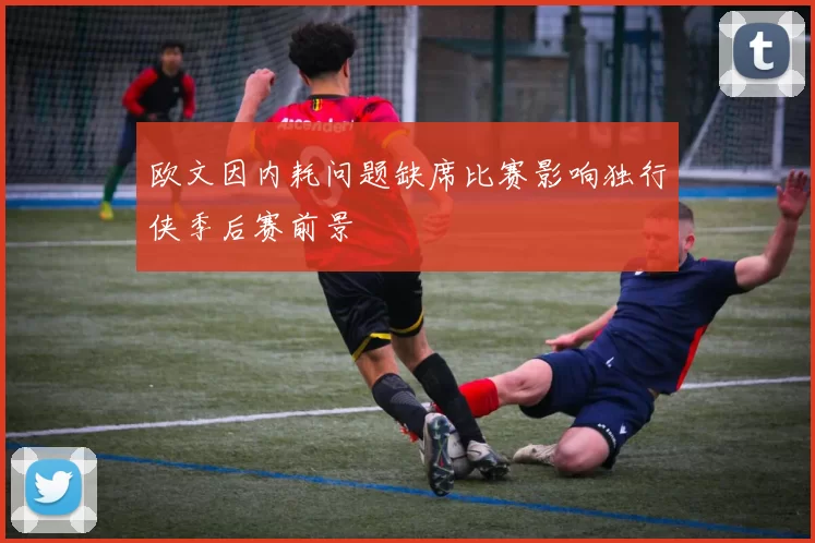 欧文因内耗问题缺席比赛影响独行侠季后赛前景