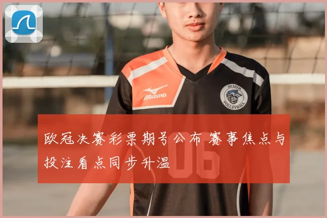 欧冠决赛彩票期号公布 赛事焦点与投注看点同步升温