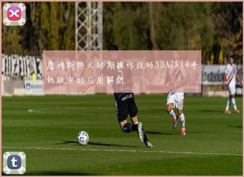 詹姆斯热火时期操作技巧NBA2K14手机版中的应用解析