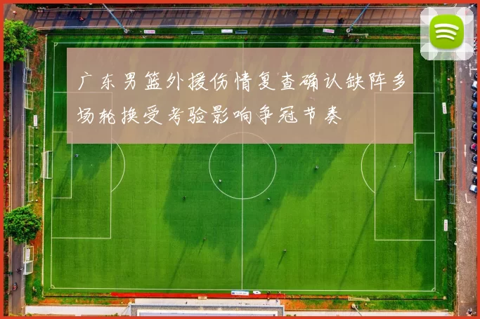 广东男篮外援伤情复查确认缺阵多场轮换受考验影响争冠节奏