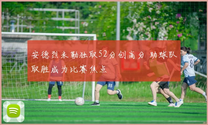 安德烈米勒独取52分创高分 助球队取胜成为比赛焦点