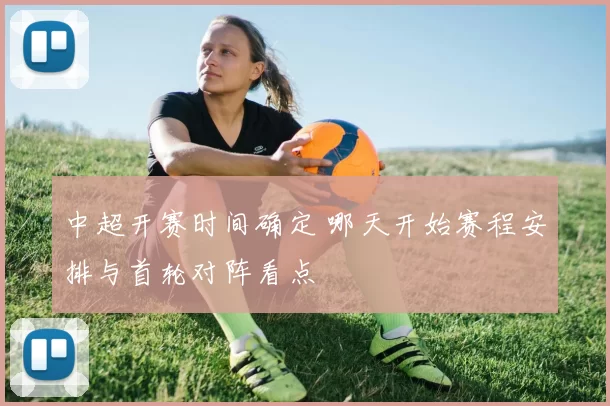 中超开赛时间确定 哪天开始赛程安排与首轮对阵看点
