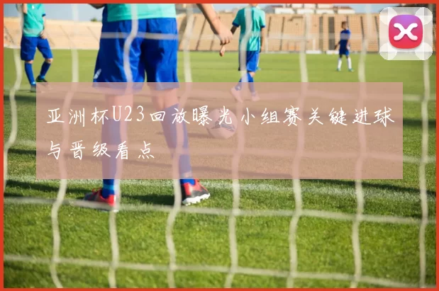 亚洲杯U23回放曝光小组赛关键进球与晋级看点