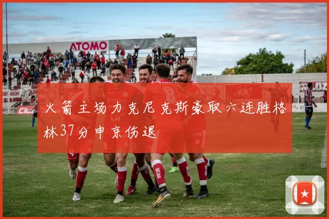 火箭主场力克尼克斯豪取六连胜格林37分申京伤退