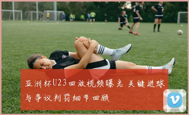 亚洲杯U23回放视频曝光 关键进球与争议判罚细节回顾