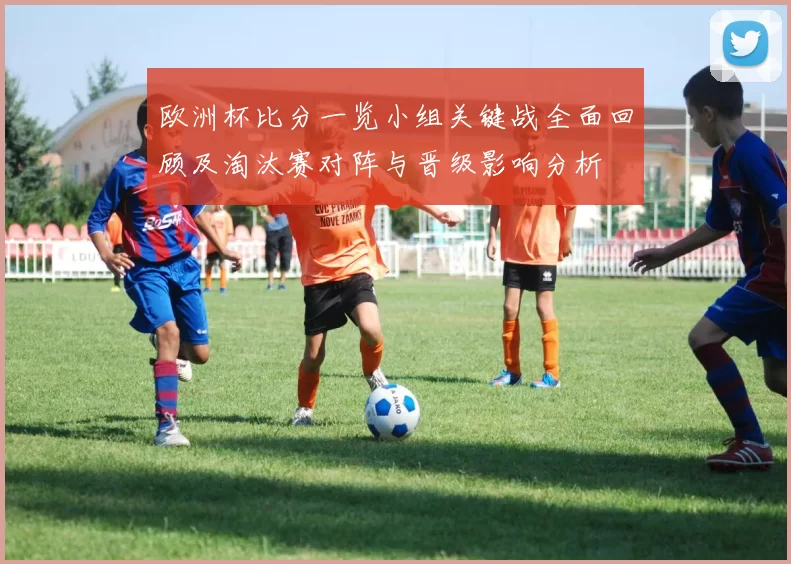 欧洲杯比分一览小组关键战全面回顾及淘汰赛对阵与晋级影响分析