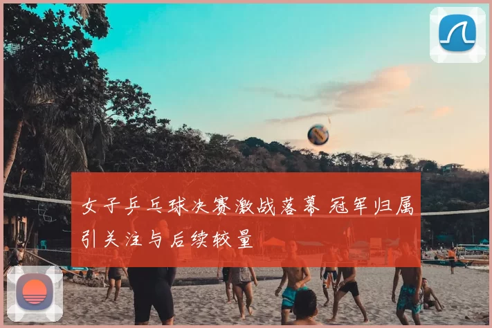 女子乒乓球决赛激战落幕 冠军归属引关注与后续较量