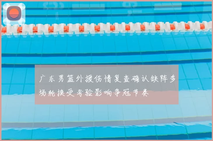 广东男篮外援伤情复查确认缺阵多场轮换受考验影响争冠节奏