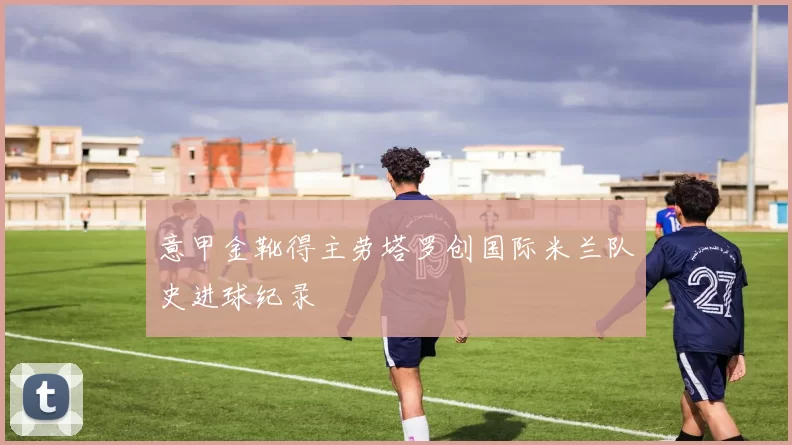 意甲金靴得主劳塔罗创国际米兰队史进球纪录