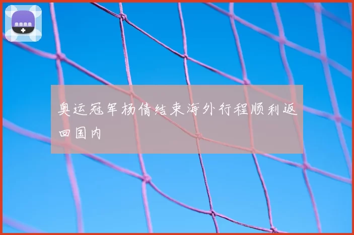 奥运冠军杨倩结束海外行程顺利返回国内
