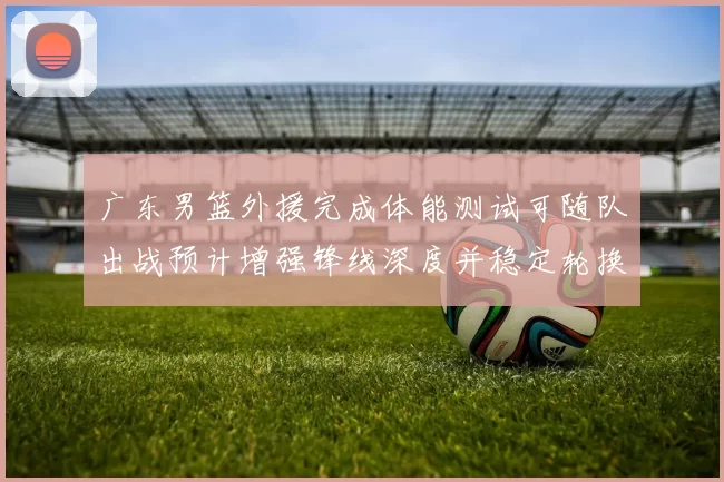 广东男篮外援完成体能测试可随队出战预计增强锋线深度并稳定轮换