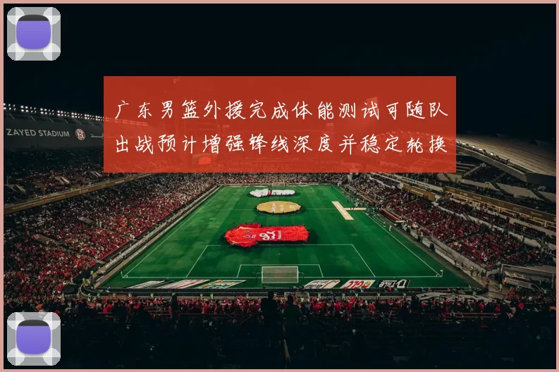 广东男篮外援完成体能测试可随队出战预计增强锋线深度并稳定轮换