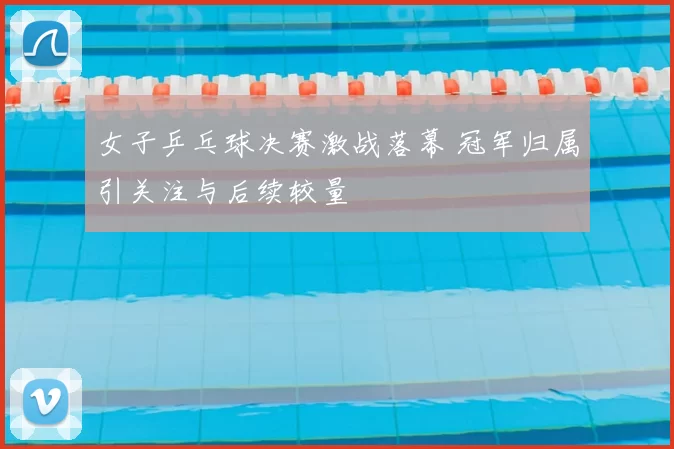 女子乒乓球决赛激战落幕 冠军归属引关注与后续较量