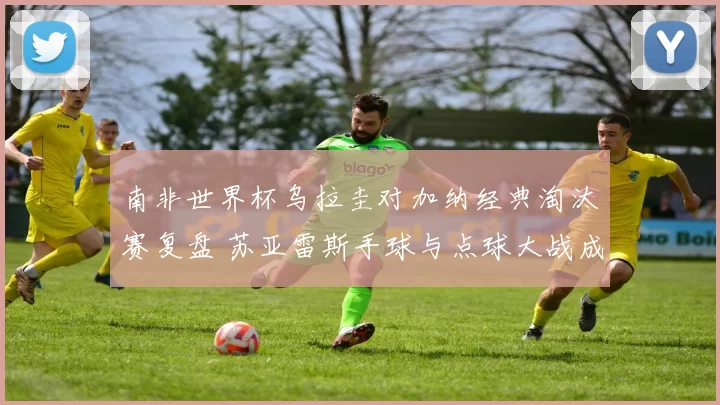 南非世界杯乌拉圭对加纳经典淘汰赛复盘 苏亚雷斯手球与点球大战成关键