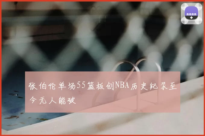 张伯伦单场55篮板创NBA历史纪录至今无人能破