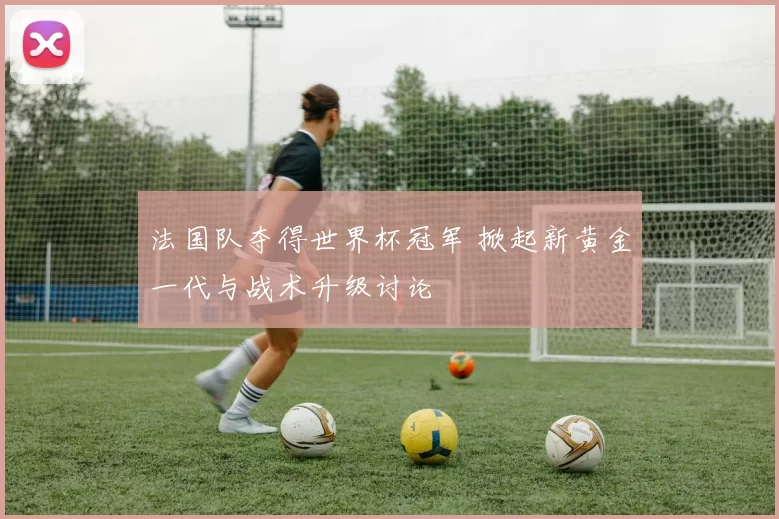 法国队夺得世界杯冠军 掀起新黄金一代与战术升级讨论