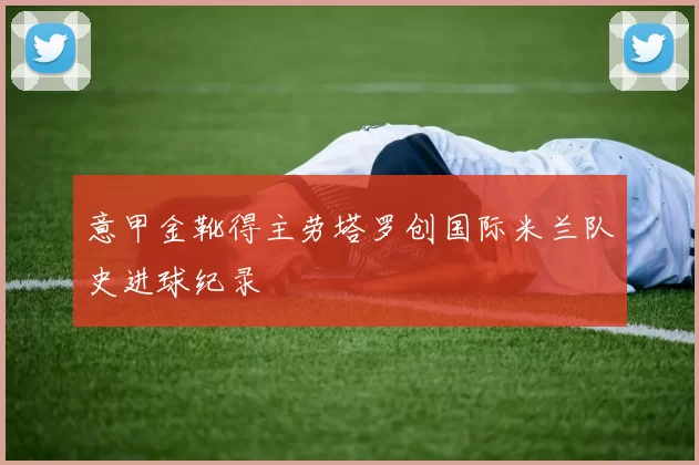 意甲金靴得主劳塔罗创国际米兰队史进球纪录