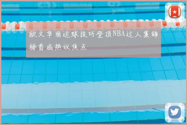 欧文华丽运球技巧登顶NBA过人集锦榜首成热议焦点